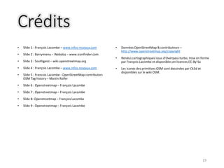 Crédits
• Slide 1 : François Lacombe – www.infos-reseaux.com
• Slide 2 : Barrymieny – Webalys – www.iconfinder.com
• Slide 3 : Southgeist – wiki.openstreetmap.org
• Slide 4 : François Lacombe – www.infos-reseaux.com
• Slide 5 : Francois Lacombe - OpenStreetMap contributors
OSM Tag history – Martin Raifer
• Slide 6 : Openstreetmap – François Lacombe
• Slide 7 : Openstreetmap – François Lacombe
• Slide 8: Openstreetmap – François Lacombe
• Slide 9 : Openstreetmap – François Lacombe
• Données OpenStreetMap & contributeurs –
http://www.openstreetmap.org/copyright
• Rendus cartographiques issus d’Overpass-turbo, mise en forme
par François Lacombe et disponibles en licences CC-By-Sa
• Les icones des primitives OSM sont dessinées par Ck3d et
disponibles sur le wiki OSM.
19
 