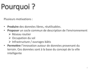 3
Pourquoi ?
Plusieurs motivations :
• Produire des données libres, réutilisables.
• Proposer un socle commun de description de l’environnement
 Réseau routier
 Occupation du sol
 Infrastructure / ouvrages bâtis
• Permettre l’innovation autour de données provenant du
terrain. Ces données sont à la base du concept de la ville
intelligente
 