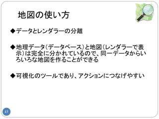 地図の使い方
     ◆データとレンダラーの分離

     ◆地理データ（データベース）と地図（レンダラーで表
      示）は完全に分かれているので、同一データからい
      ろいろな地図を作ることができる

     ◆可視化のツールであり、アクションにつなげやすい




17
 