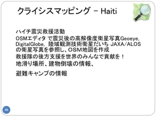 クライシスマッピング – Haiti

     ハイチ震災救援活動
     OSMエディタ で震災後の高解像度衛星写真Geoeye,
     DigitalGlobe, 陸域観測技術衛星だいち JAXA/ALOS
     の衛星写真を参照し、ＯＳＭ地図を作成
     救援隊の後方支援を世界のみんなで貢献を！
     地滑り場所、建物倒壊の情報、
     避難キャンプの情報




36
 