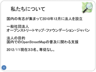 私たちについて
    国内の有志が集まって2010年12月に法人を設立

    一般社団法人
    オープンストリートマップ・ファウンデーション・ジャパン

    法人の目的
    国内でのOpenStreetMapの普及に関わる支援

    2012/1１現在３３名。専従なし。



5
 