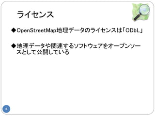 ライセンス
    ◆OpenStreetMap地理データのライセンスは「ODbL」

    ◆地理データや関連するソフトウェアをオープンソー
     スとして公開している




8
 