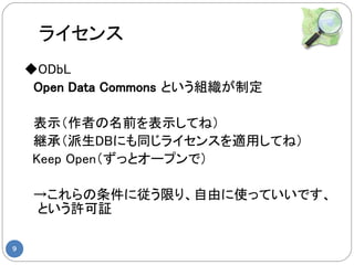 ライセンス
    ◆ODbL
    　Open Data Commons という組織が制定

    　表示（作者の名前を表示してね）
    　継承（派生DBにも同じライセンスを適用してね）
     Keep Open（ずっとオープンで）

    　→これらの条件に従う限り、自由に使っていいです、
     という許可証

9
 