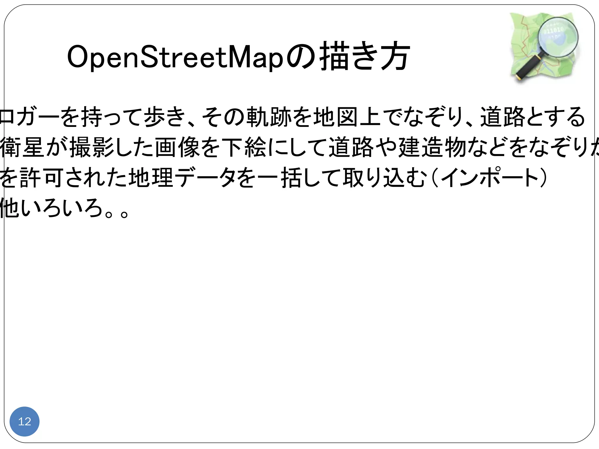 OpenStreetMapの描き方
ロガーを持って歩き、その軌跡を地図上でなぞり、道路とする
衛星が撮影した画像を下絵にして道路や建造物などをなぞりが
を許可された地理データを一括して取り込む（インポート）
他いろいろ。。




12
 
