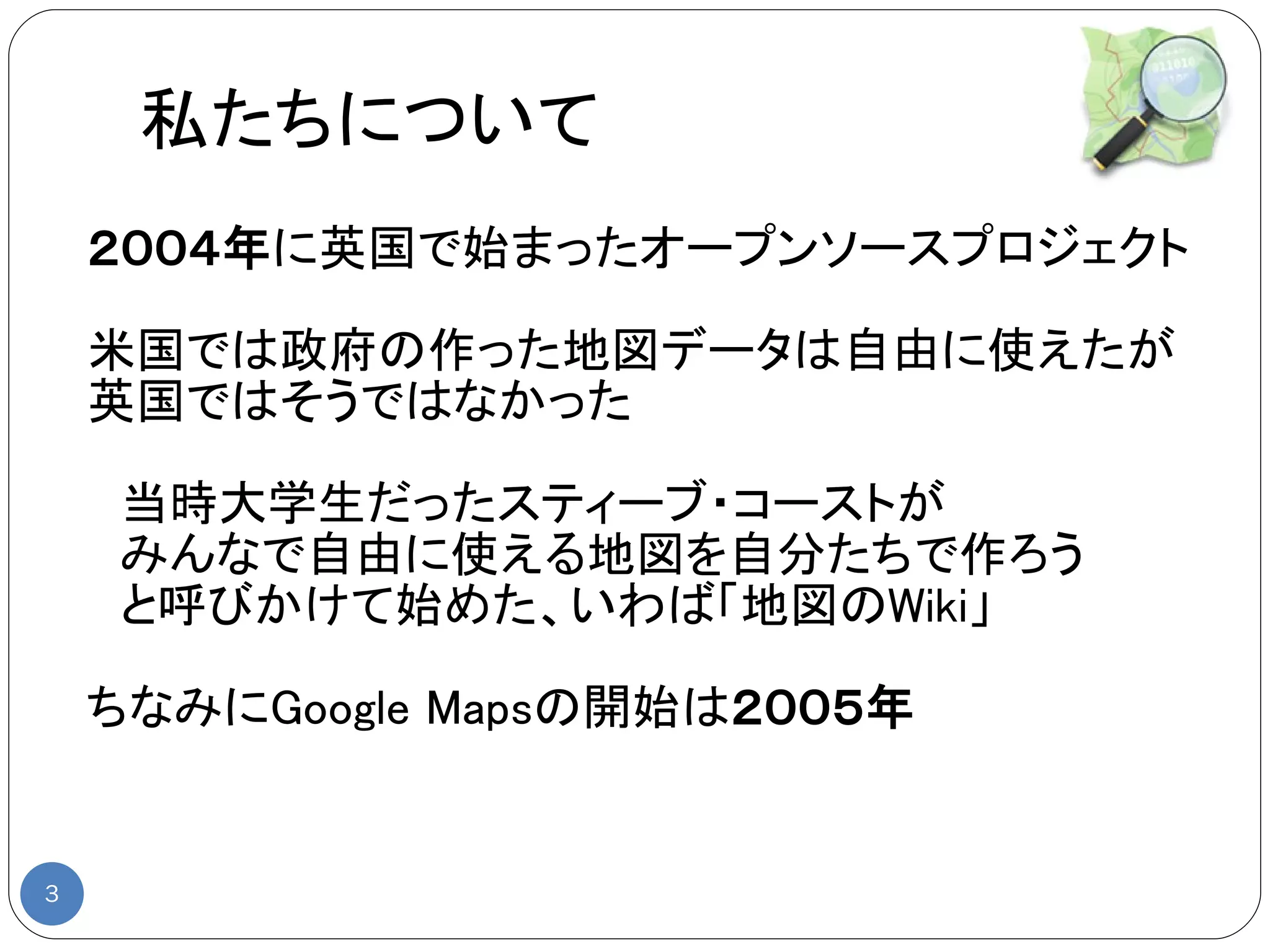 私たちについて
    ２００４年に英国で始まったオープンソースプロジェクト

    米国では政府の作った地図データは自由に使えたが
    英国ではそうではなかった

    　当時大学生だったスティーブ・コーストが
    　みんなで自由に使える地図を自分たちで作ろう
    　と呼びかけて始めた、いわば「地図のWiki」

    ちなみにGoogle Mapsの開始は２００５年


3
 