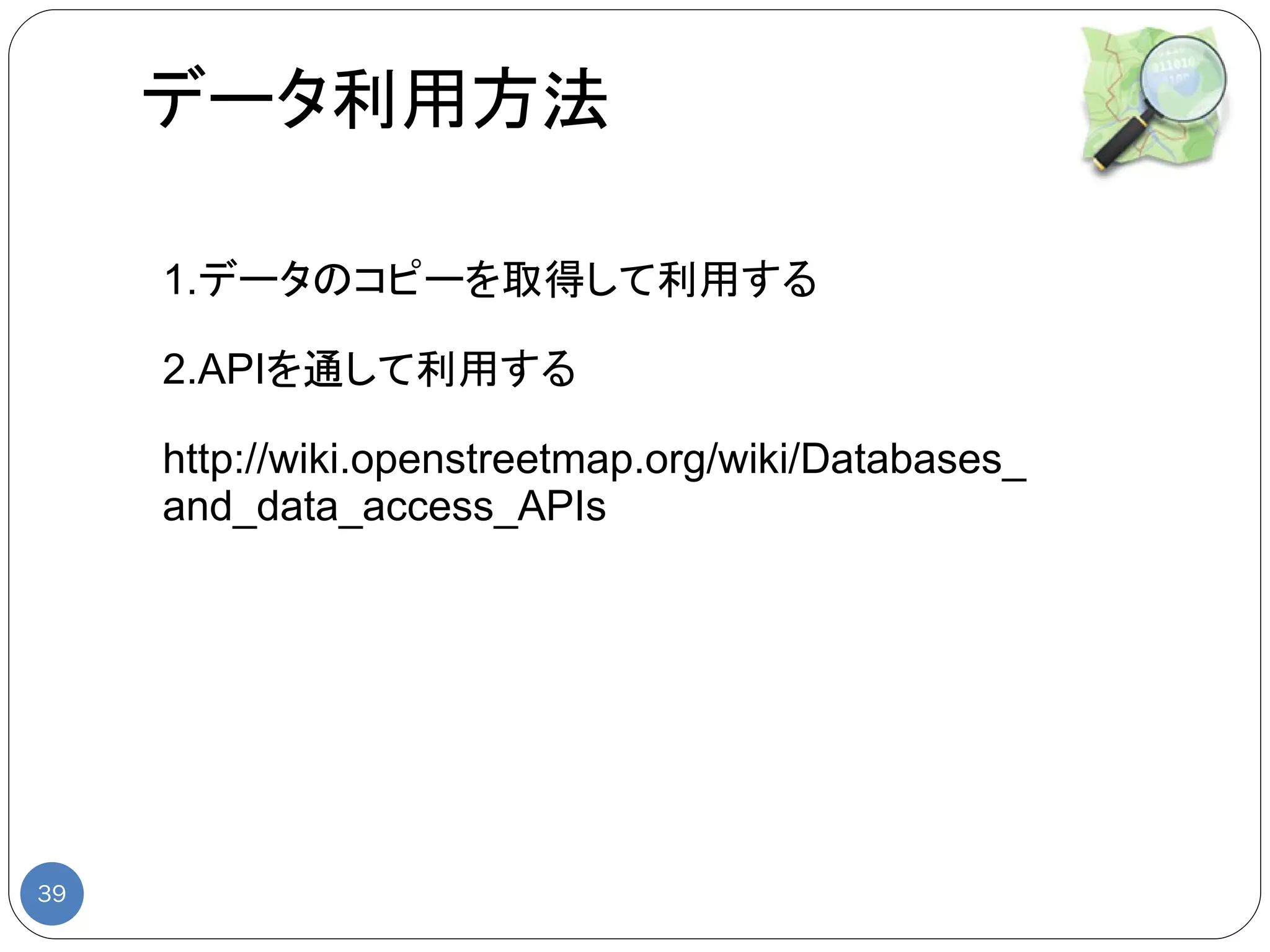 データ利用方法

     1.データのコピーを取得して利用する

     2.APIを通して利用する

     http://wiki.openstreetmap.org/wiki/Databases_
     and_data_access_APIs




39
 