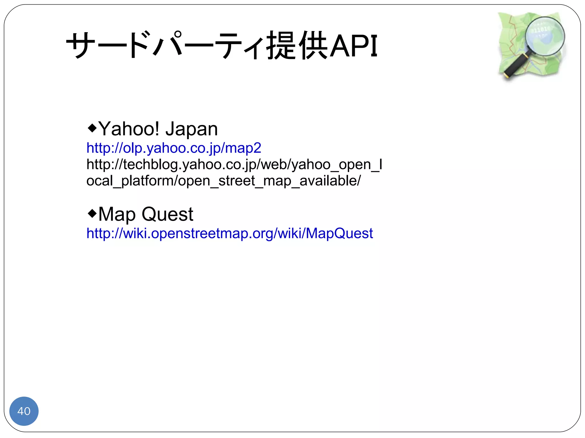 サードパーティ提供API

     ◆Yahoo! Japan
     http://olp.yahoo.co.jp/map2
     http://techblog.yahoo.co.jp/web/yahoo_open_l
     ocal_platform/open_street_map_available/

     ◆Map Quest
     http://wiki.openstreetmap.org/wiki/MapQuest




40
 