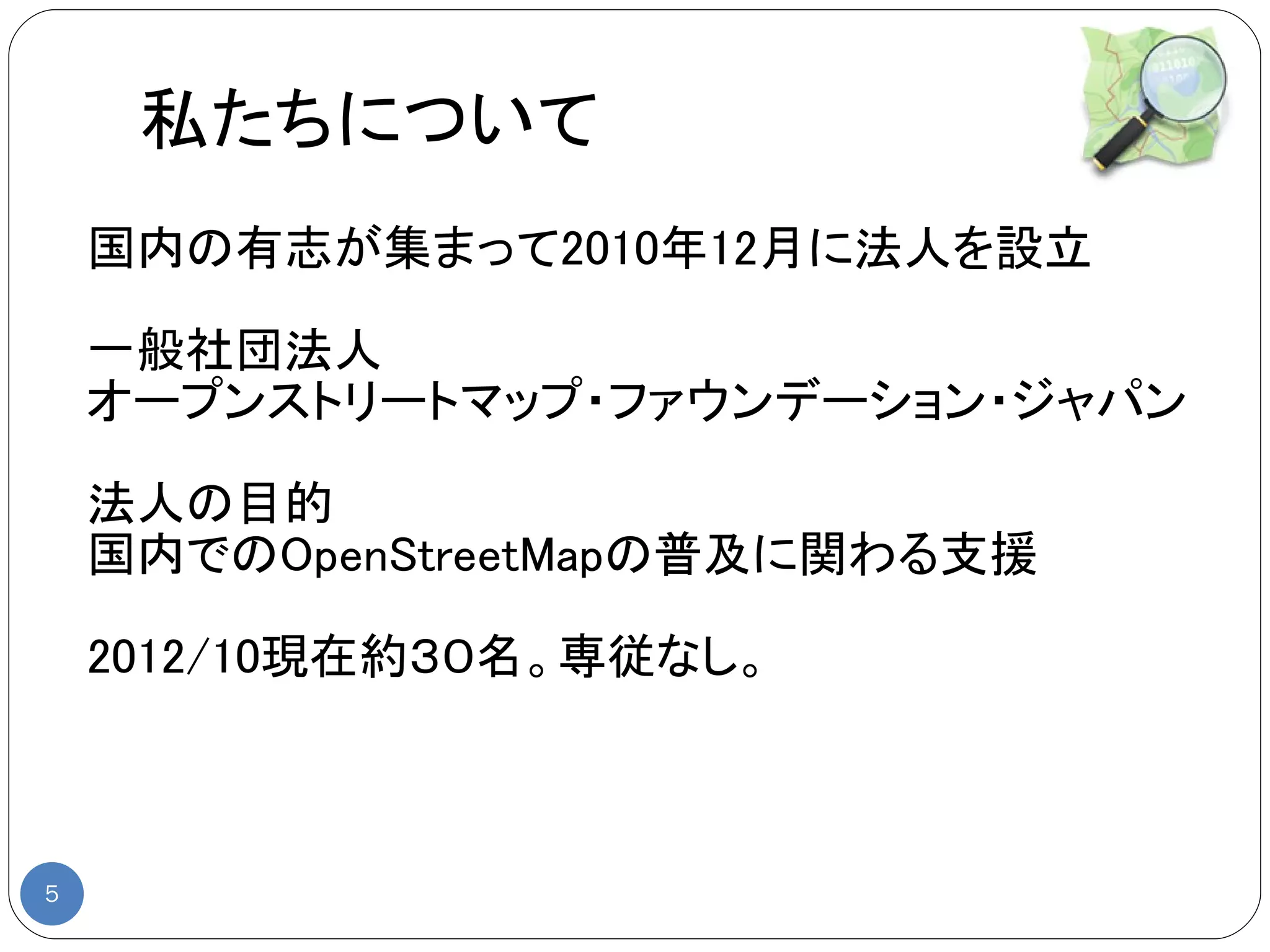 私たちについて
    国内の有志が集まって2010年12月に法人を設立

    一般社団法人
    オープンストリートマップ・ファウンデーション・ジャパン

    法人の目的
    国内でのOpenStreetMapの普及に関わる支援

    2012/10現在約３０名。専従なし。



5
 