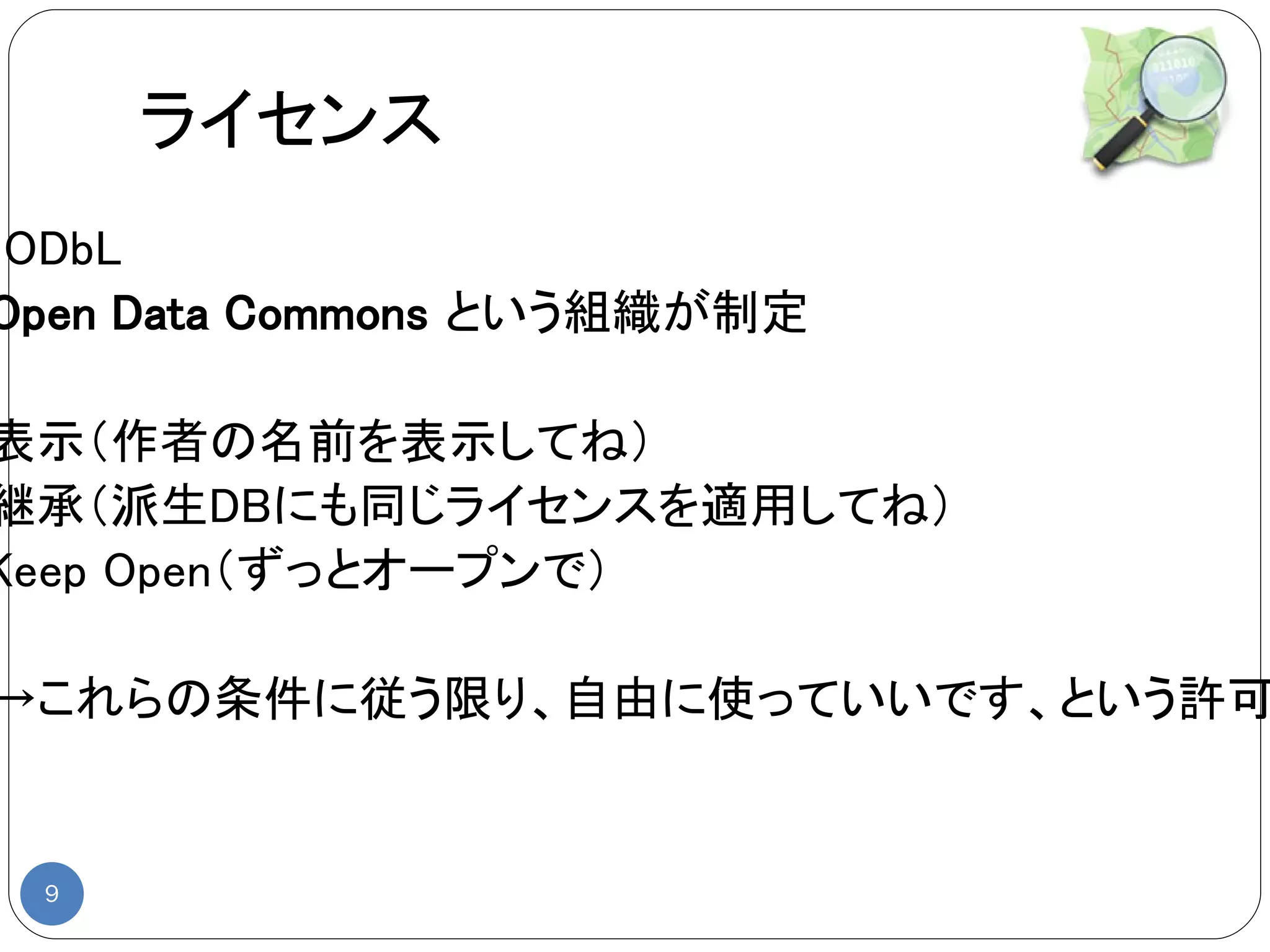 ライセンス
◆ODbL
 Open Data Commons という組織が制定

表示（作者の名前を表示してね）
継承（派生DBにも同じライセンスを適用してね）
Keep Open（ずっとオープンで）

 →これらの条件に従う限り、自由に使っていいです、という許可


  9
 