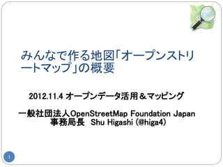 みんなで作る地図「オープンストリ
    ートマップ」の概要

      2012.11.4 オープンデータ活用＆マッピング

    一般社団法人OpenStreetMap Foundation Japan
        事務局長　Shu Higashi (@higa4)


1
 