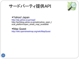 サードパーティ提供API

     ◆Yahoo! Japan
     http://olp.yahoo.co.jp/map2
     http://techblog.yahoo.co.jp/web/yahoo_open_l
     ocal_platform/open_street_map_available/

     ◆Map Quest
     http://wiki.openstreetmap.org/wiki/MapQuest




40
 