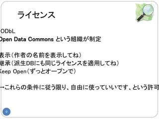 ライセンス
◆ODbL
 Open Data Commons という組織が制定

表示（作者の名前を表示してね）
継承（派生DBにも同じライセンスを適用してね）
Keep Open（ずっとオープンで）

 →これらの条件に従う限り、自由に使っていいです、という許可


  9
 
