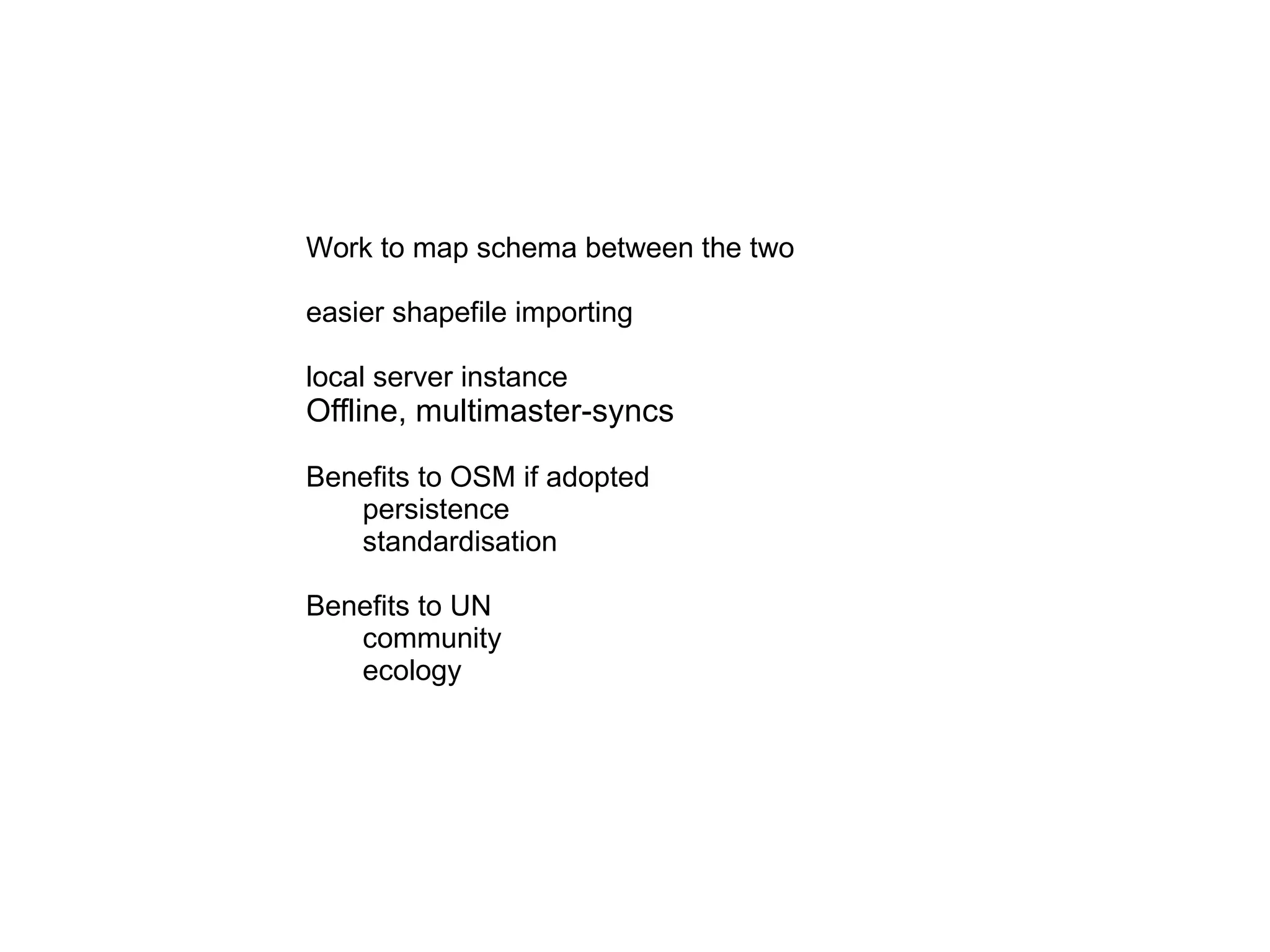 Work to map schema between the two easier shapefile importing local server instance Offline, multimaster-syncs Benefits to OSM if adopted persistence standardisation Benefits to UN community ecology 