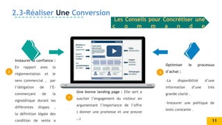 2
1
3
Instaurer la confiance :
En rapport avec la
réglementation et le
sens commercial , par
l’obligation de l’E-
commerçant de la
signalétique durant les
différentes étapes ,
la définition légale des
condition de vente a
Une bonne landing page : Elle sert a
susciter l’engagement du visiteur en
argumentant l’importance de l’offre
( donner une promesse et une preuve
…)
Optimiser le processus
d’achat :
-La disponibilité d’une
information d’une très
grande clarté .
-Instaurer une politique de
tests constante .
2.3-Réaliser Une Conversion
Les Conseils pour Concrétiser une
c o m m a n d e
11
 