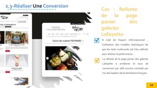 A coté de l’aspect informationnel ,
l’utilisation des modèles statistiques tel
que les tests multivariés est très sollicité
pour arbitrer la performance .
Cas : Refonte
de la page
panier des
galeries
Lafayette
2.3-Réaliser Une Conversion
La refonte de la page panier des galeries
Lafayette a améliorer le taux de
conversion par 16% comme constaté par
l’un des leaders de la distribution français .
12
 