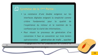 .
Synthèse de la 1ère Partie :
 La constance d’une double exigence sur les
interfaces digitales exigeant la simplicité comme
critère fondamental pour la qualité de
l’expérience du visiteur et le maintien de la
confiance par la clarté des informations .
 Pour réussir le processus de génération d’ne
conversion il faut se concentrer sur trois leviers
opérationnelles : génération de trafic , susciter
l’engagement et la fidélisation a travers le
marketing direct en ligne.
13
 