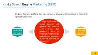 La régie publicitaire de
google adwords est
apparue en octobre
2000 avec des
publicités selon un
modèle traditionnel, et
après Google à adopter
le modèle innovant de
Goto.com
CPM (Coût
par Mille)
CPC (Coût
par clic)
2.1-Le Search Engine Marketing (SEM)
C’est une forme de publicité très innovante qui a bouleversé l’ensemble de la publicité en
ligne et traditionnelle .
18
 