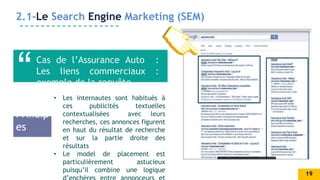 AWESOME
SLIDE
2.1-Le Search Engine Marketing (SEM)
Cas de l’Assurance Auto :
Les liens commerciaux :
exemple de la requête .
• Les internautes sont habitués à
ces publicités textuelles
contextualisées avec leurs
recherches, ces annonces figurent
en haut du résultat de recherche
et sur la partie droite des
résultats
• Le model de placement est
particulièrement astucieux
puisqu’il combine une logique
Princip
es
19
 