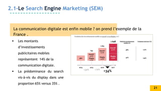 2.1-Le Search Engine Marketing (SEM)
La communication digitale est enfin mobile ? on prend l’exemple de la
France .
 Les montants
d’investissements
publicitaires mobiles
représentent 14% de la
communication digitale.
 La prédominance du search
vis-à-vis du display dans une
proportion 65% versus 35% .
21
 