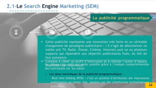 2.1-Le Search Engine Marketing (SEM)
 Cette publicité représente une innovation très forte et un véritable
changement de paradigme publicitaire : ( Il s’agit de sélectionner un
média soit TV, Radio ,Presse, Cinéma, Internet) puis un ou plusieurs
supports qui répondent aux objectifs publicitaires fixés, du fait de
leur puissance.
 Consiste à cibler un profil d’internaute et à réaliser l’achat d’espace
impression par impression .
Ce ciblage très subtil est rendu possible grâce à l’analyse comportementale
des internautes via les cokies
o Les deux techniques de la publicité programmatique :
-Real time bidding (RTB) : c’est un systéme d’attribution des impressions
publicitaires en temps réel, soutenu par des plateformes technologiques
puissantes
La publicité programmatique
22
 