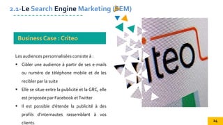 Les audiences personnalisées consiste à :
 Cibler une audience à partir de ses e-mails
ou numéro de téléphone mobile et de les
recibler par la suite
 Elle se situe entre la publicité et la GRC, elle
est proposée par Facebook etTwitter
 Il est possible d’étende la publicité à des
profils d’internautes rassemblant à vos
clients.
2.1-Le Search Engine Marketing (SEM)
Business Case : Criteo
24
 