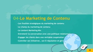 04-Le Marketing de Contenu
-Les finalités stratégiques du marketing de contenu
-Le champ du marketing de contenu
-Le content Marketing Mix
-Entretenir la conversation avec une politique relationnelle
-Engager les clients dans une véritable coopération avec l’entreprise
-Contrôler ses initiatives , son E-réputation et gérer les crises
25
 