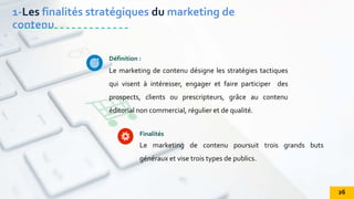 Le marketing de contenu désigne les stratégies tactiques
qui visent à intéresser, engager et faire participer des
prospects, clients ou prescripteurs, grâce au contenu
éditorial non commercial, régulier et de qualité.
Définition :
Le marketing de contenu poursuit trois grands buts
généraux et vise trois types de publics.
Finalités
1-Les finalités stratégiques du marketing de
contenu
26
 