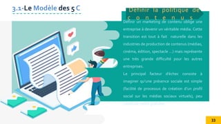 Définir un marketing de contenu oblige une
entreprise à devenir un véritable média. Cette
transition est tout à fait naturelle dans les
industries de production de contenus (médias,
cinéma, édition, spectacle …) mais représente
une très grande difficulté pour les autres
entreprises.
Le principal facteur d’échec consiste à
imaginer qu’une présence sociale est simple
(facilité de processus de création d’un profil
social sur les médias sociaux virtuels), peu
couteuse (voire gratuite) .
Définir la politique de
c o n t e n u s
3.1-Le Modèle des 5 C
33
 