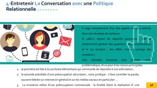 Il s'agit certainement d’un des aspects les plus estimés
dans une stratégie de contenus.
Si celle-ci atteint les objectifs poursuivis , elle va
évidemment générer des questions , des commentaires
et le cas échéant , des effets viraux ( partage des
contenus ) .
Une véritable structure doit intégrer cette
problématique, et ce pour trois raisons principales:
4-Entretenir La Conversation avec une Politique
Relationnelle
1. la première est liée à la courtoisie élémentaire qui commande de répondre à une sollicitation ,
2. la seconde précédée d’une préoccupation sécuritaire , voire juridique . il faut contrôler la parole,
souvent libérée sur internet en général et sur les médias sociaux en particulier ,
3. La troisième relève d’une préoccupation commerciale : la finalité étant la réalisation d’ une 40
 