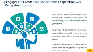 Deux objectifs peuvent être poursuivis pour
engager une communauté dans l’action : le
crowdsourcing , ou la production participative
participative .
Le principe est de solliciter sa communauté
pour améliorer un produit , un service , un
processus , pour innover ou pour imaginer
l’avenir .
L´altruisme collectif permet de faciliter la vie de
communauté et d'augmenter la qualité de
service de l´entreprise .
5-Engager Les Clients dans uneVéritable Coopération avec
l’Entreprise
41
 