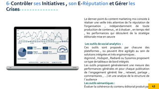 Le dernier point du content marketing mix consiste à
réaliser une veille très attentive de l'e réputation de
l’organisation , indépendamment de toute
production de contenus , et à évaluer , en temps réel
, les performances qui découlent de la stratégie
éditoriale mise en oeuvre
Les outils de social analytics :
Ces outils sont proposés par chacune des
plateformes , ou peuvent être agrégés au sein de
solutions intégrées et très ergonomiques .
digimind , Hubspot , Radian6 ou Sysomos proposent
ce type de tableaux de bord intégrés
Les outils proposent généralement une mesure des
performances générales et pour chaque publication
de l´engagement généré( like , retweet, partage ,
commentaires , …) et une analyse de la structure de
l´audience .
Les outils sémantiques :
Évaluer la cohérence du contenu éditorial produit par
6-Contrôler ses Initiatives , son E-Réputation et Gérer les
Crises
43
 