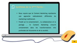 .
Synthèse de la 3ème Partie :
 Nous voyons que le Content Marketing représente
une approche radicalement différente du
marketing traditionnel .
 Fondé sur le consentement , la collaboration et le
partage , le Content Marketing s'inscrit
certainement dans les transformations très
profondes de l'économie et de la société .
44
 