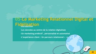 05-Le Marketing Relationnel Digital et
Fidélisation
-Introduction
-Les données au centre de la relation digitalisée
-Un marketing prédictif , personnalisé et automatisé
-L’expérience client : Un parcours relationnel « sans couture »
45
 