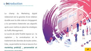 Le champ du Marketing digital
relationnel est la garantie d’une relation
durable avec la cible visée en s’engageant
a lui permettre d’atteindre ses objectifs
après avoir mettre en place les stratégies
duTraffic Management .
Le succès de cette finalité repose sur : la
captation , la centralisation et le
traitement des données de toutes sortes .
Cela , va permettre la mise en œuvre d’un
marketing prédictif , personnalisé et
1-Introduction
46
 