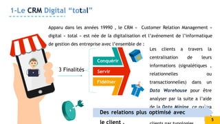 Conquérir
Servir
Fidéliser
1-Le CRM Digital “total”
Apparu dans les années 19990 , le CRM « Customer Relation Management »
digital « total » est née de la digitalisation et l’avènement de l’informatique
de gestion des entreprise avec l’ensemble de :
3 Finalités
Les clients a travers la
centralisation de leurs
informations (signalétiques ,
relationnelles ou
transactionnelles) dans un
Data Warehouse pour être
analyser par la suite a l’aide
de la Data Mining ce qui va
servir la classification des
Des relations plus optimisé avec
5
 
