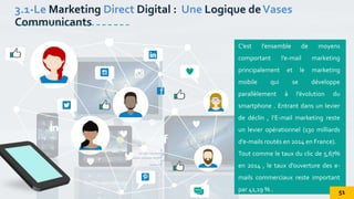 C’est l’ensemble de moyens
comportant l’e-mail marketing
principalement et le marketing
mobile qui se développe
parallèlement à l’évolution du
smartphone . Entrant dans un levier
de déclin , l’E-mail marketing reste
un levier opérationnel (130 milliards
d’e-mails routés en 2014 en France).
Tout comme le taux du clic de 5,67%
en 2014 , le taux d’ouverture des e-
mails commerciaux reste important
par 41,19 % .
3.1-Le Marketing Direct Digital : Une Logique deVases
Communicants
51
 