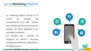 Le marketing prédictif consiste en la
conduit des analyses des
comportements d’une cible poussée
pour anticiper ses futures actions pour lui
proposer des offres adéquates et qui
répondent a son besoin .
Les données sont : données de
navigation sur internet ; historique
transversal et relationnel , interaction sur
les réseaux sociaux …
Le site AMAZON propose ainsi des
3.2-Le Marketing Prédictif
52
 