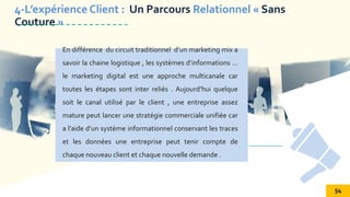 SOCIAL MEDIA
En différence du circuit traditionnel d’un marketing mix a
savoir la chaine logistique , les systèmes d’informations …
le marketing digital est une approche multicanale car
toutes les étapes sont inter reliés . Aujourd’hui quelque
soit le canal utilisé par le client , une entreprise assez
mature peut lancer une stratégie commerciale unifiée car
a l’aide d’un système informationnel conservant les traces
et les données une entreprise peut tenir compte de
chaque nouveau client et chaque nouvelle demande .
4-L’expérience Client : Un Parcours Relationnel « Sans
Couture »
54
 