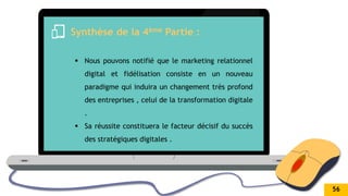 .
Synthèse de la 4ème Partie :
 Nous pouvons notifié que le marketing relationnel
digital et fidélisation consiste en un nouveau
paradigme qui induira un changement très profond
des entreprises , celui de la transformation digitale
.
 Sa réussite constituera le facteur décisif du succès
des stratégiques digitales .
56
 