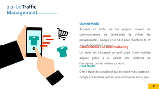 Un levier dit fantasmé vu qu’il s’agit d’une visibilité
acquise grâce à la viralité des contenus de
l’entreprise .(sur les médias sociaux) .
Earned Media / Le Buzz marketing
Acquérir un trafic via les propres moyens de
communications de l’entreprise et utiliser les
indispensables Google et le SEO pour maintenir le 1er
socle de la visibilité enligne.
Owned Media
C’est l’étape de la publicité qui est facile mais couteuse .
Google et Facebook sont les plus dominantes sur ce plan .
Paid Media
2.1-LeTraffic
Management
8
 