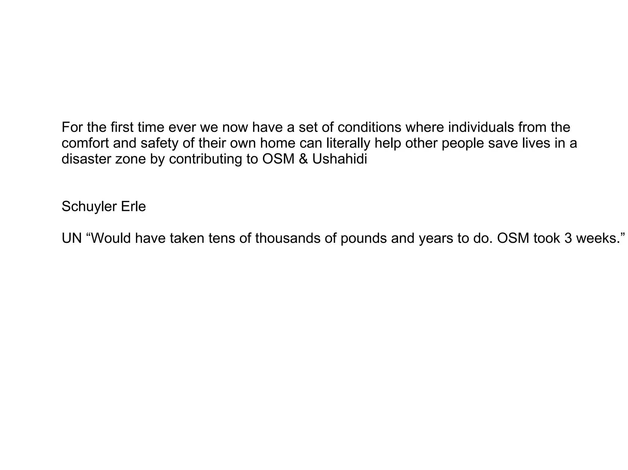 For the first time ever we now have a set of conditions where individuals from the
comfort and safety of their own home can literally help other people save lives in a
disaster zone by contributing to OSM & Ushahidi


Schuyler Erle

UN “Would have taken tens of thousands of pounds and years to do. OSM took 3 weeks.”
 