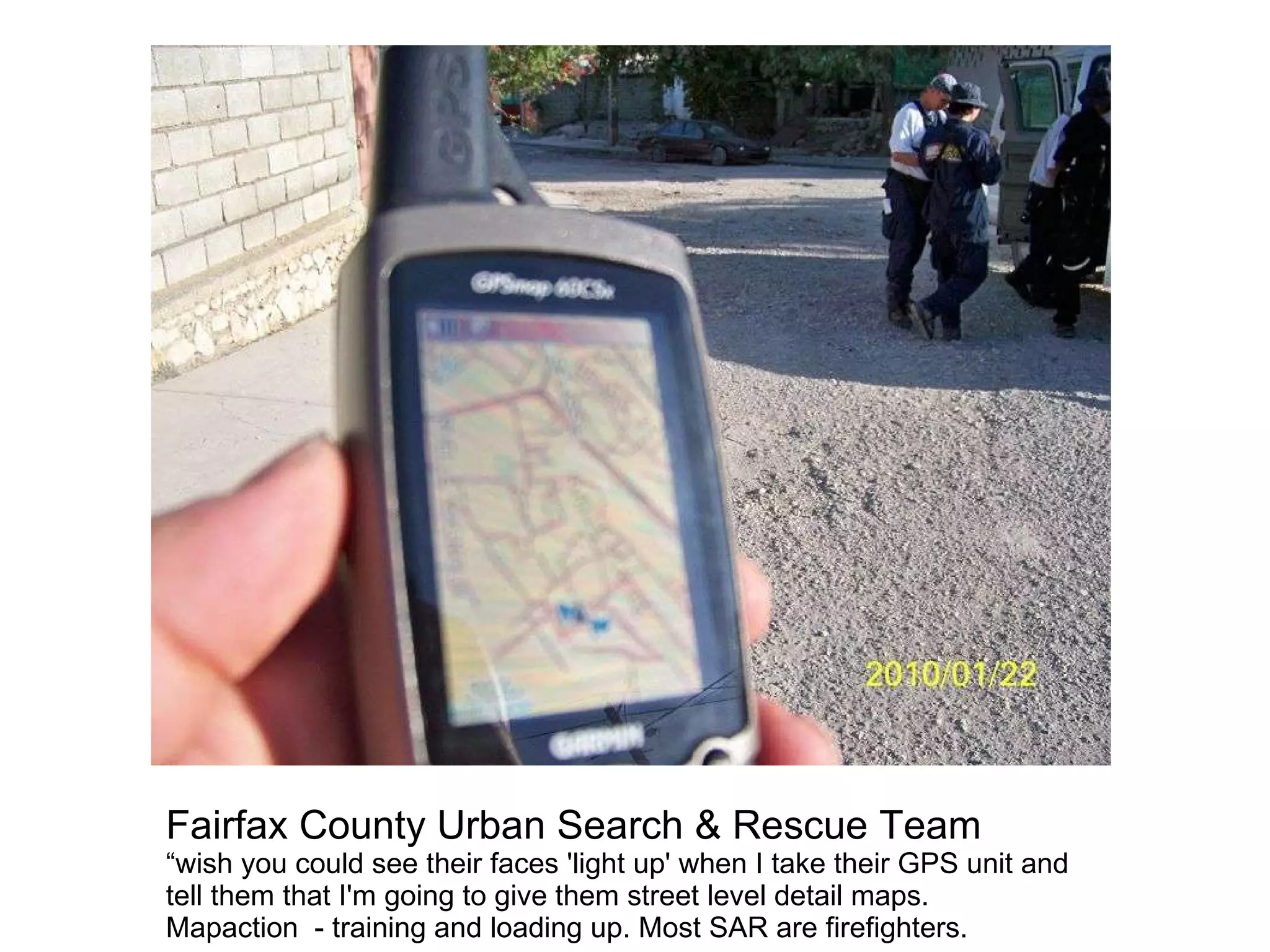 Fairfax County Urban Search & Rescue Team
“wish you could see their faces 'light up' when I take their GPS unit and
tell them that I'm going to give them street level detail maps.
Mapaction - training and loading up. Most SAR are firefighters.
 
