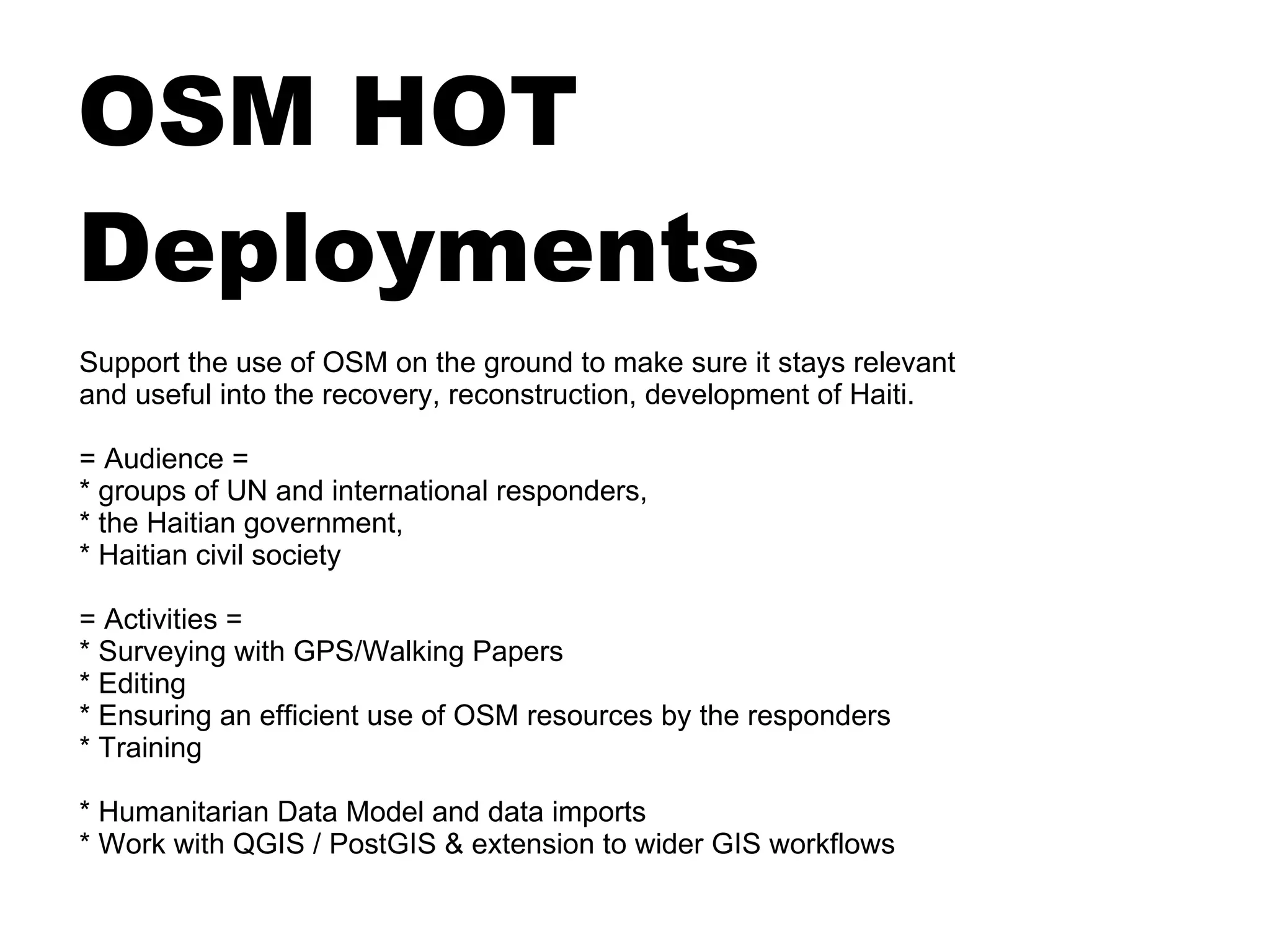 OSM HOT
Deployments
Support the use of OSM on the ground to make sure it stays relevant
and useful into the recovery, reconstruction, development of Haiti.

= Audience =
* groups of UN and international responders,
* the Haitian government,
* Haitian civil society

= Activities =
* Surveying with GPS/Walking Papers
* Editing
* Ensuring an efficient use of OSM resources by the responders
* Training

* Humanitarian Data Model and data imports
* Work with QGIS / PostGIS & extension to wider GIS workflows
 