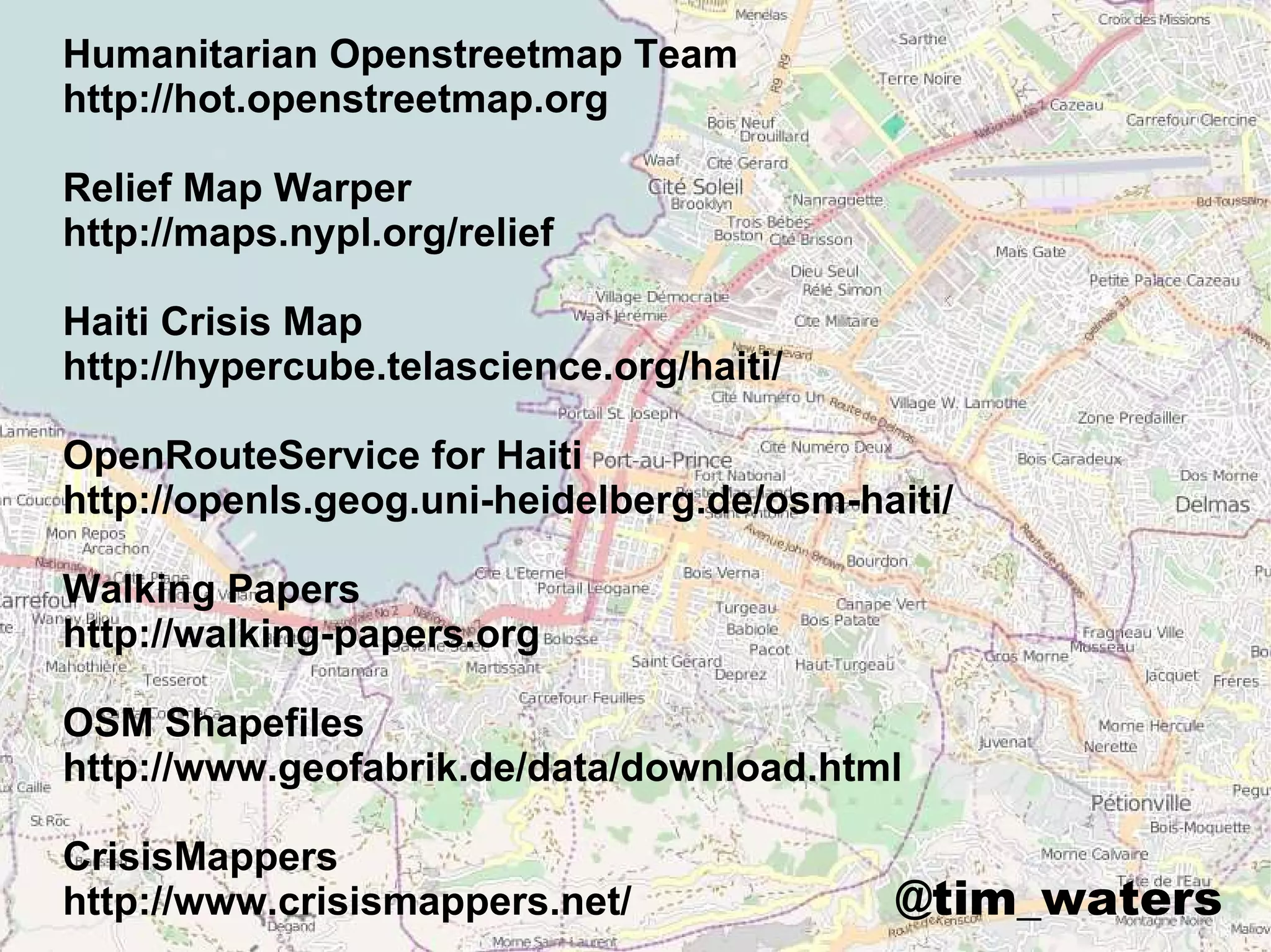 Humanitarian Openstreetmap Team
http://hot.openstreetmap.org

Relief Map Warper
http://maps.nypl.org/relief

Haiti Crisis Map
http://hypercube.telascience.org/haiti/

OpenRouteService for Haiti
http://openls.geog.uni-heidelberg.de/osm-haiti/

Walking Papers
http://walking-papers.org

OSM Shapefiles
http://www.geofabrik.de/data/download.html

CrisisMappers
http://www.crisismappers.net/              @tim_waters
 