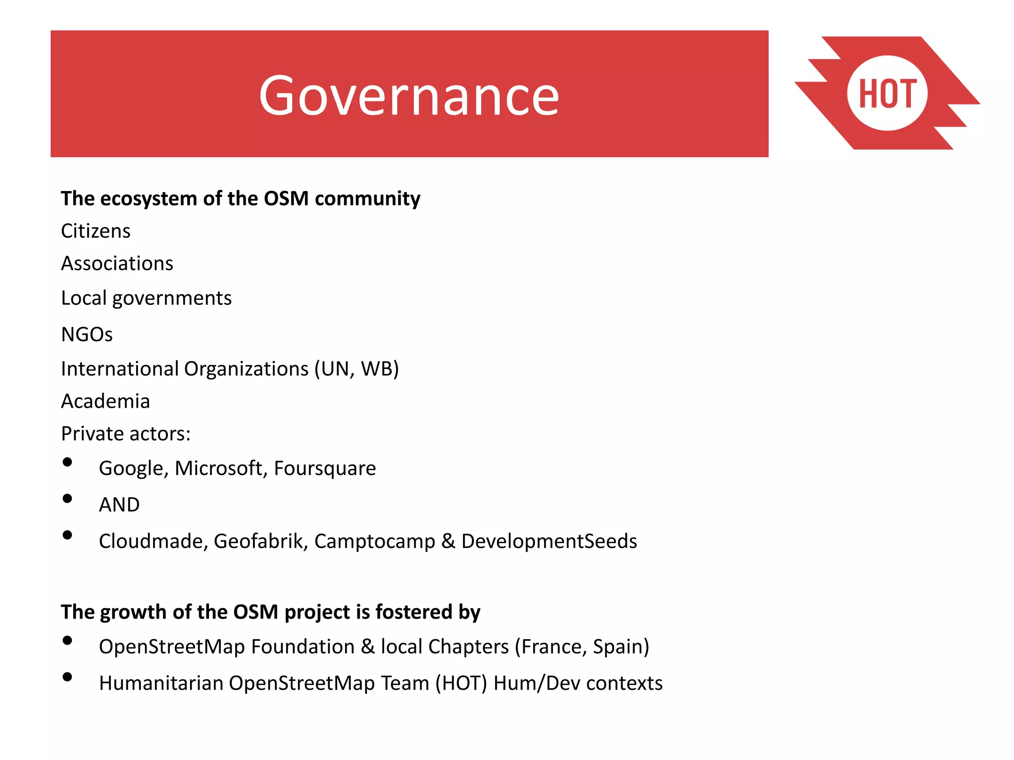 Governance
The ecosystem of the OSM community
Citizens
Associations
Local governments
NGOs
International Organizations (UN, WB)
Academia
Private actors:
•   Google, Microsoft, Foursquare
•   AND
•   Cloudmade, Geofabrik, Camptocamp & DevelopmentSeeds


The growth of the OSM project is fostered by
•   OpenStreetMap Foundation & local Chapters (France, Spain)
•   Humanitarian OpenStreetMap Team (HOT) Hum/Dev contexts
 