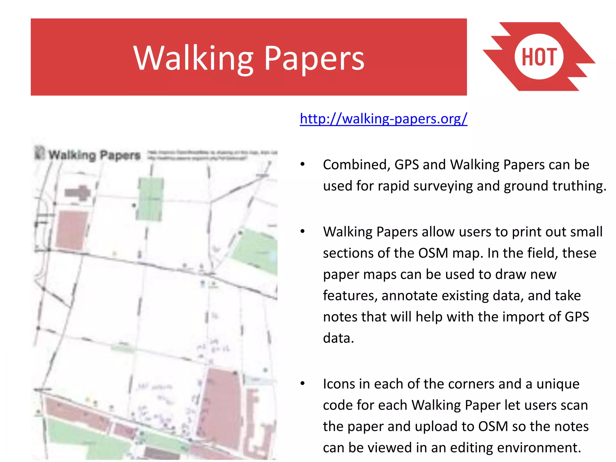 Walking Papers
          http://walking-papers.org/

          •   Combined, GPS and Walking Papers can be
              used for rapid surveying and ground truthing.

          •   Walking Papers allow users to print out small
              sections of the OSM map. In the field, these
              paper maps can be used to draw new
              features, annotate existing data, and take
              notes that will help with the import of GPS
              data.

          •   Icons in each of the corners and a unique
              code for each Walking Paper let users scan
              the paper and upload to OSM so the notes
              can be viewed in an editing environment.
 