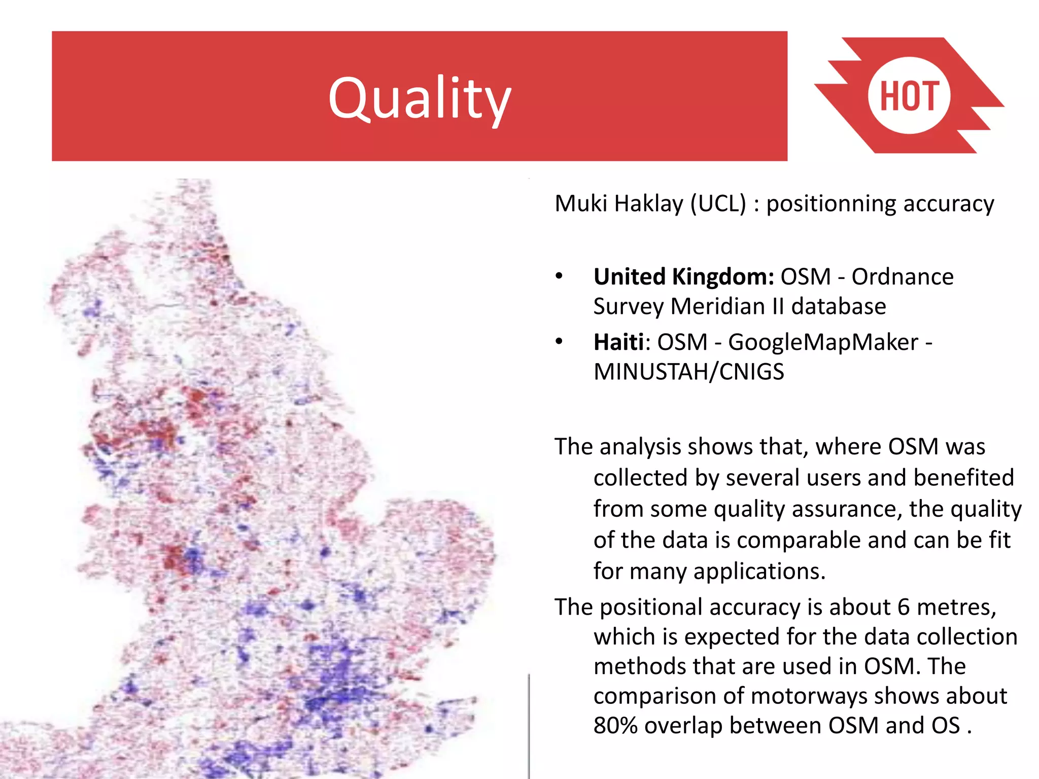 Quality
          Muki Haklay (UCL) : positionning accuracy

          •   United Kingdom: OSM - Ordnance
              Survey Meridian II database
          •   Haiti: OSM - GoogleMapMaker -
              MINUSTAH/CNIGS

          The analysis shows that, where OSM was
             collected by several users and benefited
             from some quality assurance, the quality
             of the data is comparable and can be fit
             for many applications.
          The positional accuracy is about 6 metres,
             which is expected for the data collection
             methods that are used in OSM. The
             comparison of motorways shows about
             80% overlap between OSM and OS .
 