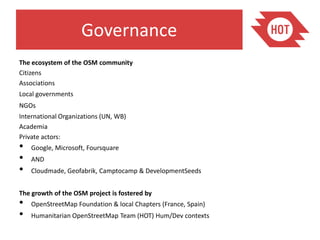 Governance
The ecosystem of the OSM community
Citizens
Associations
Local governments
NGOs
International Organizations (UN, WB)
Academia
Private actors:
•   Google, Microsoft, Foursquare
•   AND
•   Cloudmade, Geofabrik, Camptocamp & DevelopmentSeeds


The growth of the OSM project is fostered by
•   OpenStreetMap Foundation & local Chapters (France, Spain)
•   Humanitarian OpenStreetMap Team (HOT) Hum/Dev contexts
 