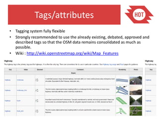 Tags/attributes
• Tagging system fully flexible
• Strongly recommended to use the already existing, debated, approved and
  described tags so that the OSM data remains consolidated as much as
  possible.
• Wiki : http://wiki.openstreetmap.org/wiki/Map_Features
 