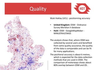 Quality
          Muki Haklay (UCL) : positionning accuracy

          •   United Kingdom: OSM - Ordnance
              Survey Meridian II database
          •   Haiti: OSM - GoogleMapMaker -
              MINUSTAH/CNIGS

          The analysis shows that, where OSM was
             collected by several users and benefited
             from some quality assurance, the quality
             of the data is comparable and can be fit
             for many applications.
          The positional accuracy is about 6 metres,
             which is expected for the data collection
             methods that are used in OSM. The
             comparison of motorways shows about
             80% overlap between OSM and OS .
 